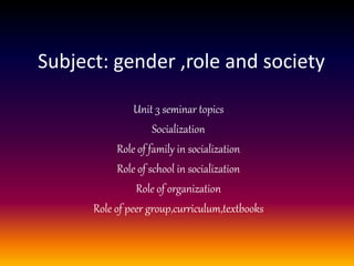 Subject: gender ,role and society
Unit 3 seminar topics
Socialization
Role of family in socialization
Role of school in socialization
Role of organization
Role of peer group,curriculum,textbooks
 