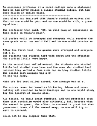An economics professor at a local college made a statement
that he had never failed a single student before, but had
once failed an entire class.
--------------------------------------------
That class had insisted that Obama's socialism worked and
that no one would be poor and no one would be rich, a great
equalizer.

The professor then said, "OK, we will have an experiment in
this class on Obama's plan".

All grades would be averaged and everyone would receive the
same grade so no one would fail and no one would receive an
A.

After the first test, the grades were averaged and everyone
got a B.
The students who studied hard were upset and the students
who studied little were happy.

As the second test rolled around, the students who studied
little had studied even less and the ones who studied hard
decided they wanted a free ride too so they studied little.
The second test average was a D!
No one was happy.

When the 3rd test rolled around, the average was an F.

The scores never increased as bickering, blame and name-
calling all resulted in hard feelings and no one would study
for the benefit of anyone else.

All failed, to their great surprise, and the professor told
them that socialism would also ultimately fail because when
the reward is great, the effort to succeed is great but when
government takes all the reward away, no one will try or
want to succeed.

Could not be any simpler than that.
 