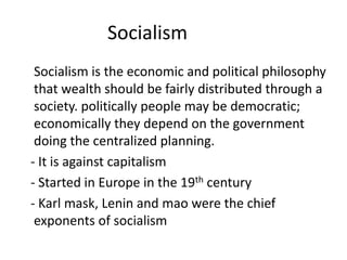 Socialism
Socialism is the economic and political philosophy
that wealth should be fairly distributed through a
society. politically people may be democratic;
economically they depend on the government
doing the centralized planning.
- It is against capitalism
- Started in Europe in the 19th century
- Karl mask, Lenin and mao were the chief
exponents of socialism
 