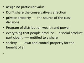 • assign no particular value
• Don’t share the conservative's affection
• private property----- the source of the class
divisions
• Program of distribution wealth and power
• everything that people produce----a social product
participant ----- entitled to a share
• society ------own and control property for the
benefit of all
.
 