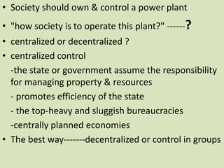 • Society should own & control a power plant
• "how society is to operate this plant?" ------?
• centralized or decentralized ?
• centralized control
-the state or government assume the responsibility
for managing property & resources
- promotes efficiency of the state
- the top-heavy and sluggish bureaucracies
-centrally planned economies
• The best way-------decentralized or control in groups
 