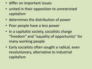 • differ on important issues
• united in their opposition to unrestricted
capitalism
• determines the distribution of power
• Poor people have a less power
• In a capitalist society, socialists charge
"freedom" and "equality of opportunity" for
many working people
• Early socialists often sought a radical, even
revolutionary, alternative to industrial
capitalism
 
