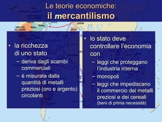 Le teorie economiche: il  m ercantilismo l a ricchezza  di uno stato deriva dagli scambi commerciali è misurata dalla quantità di metalli preziosi (oro e argento) circolanti l o stato deve controllare l’economia con leggi che proteggano l’industria interna monopoli leggi che impediscano il commercio dei metalli preziosi e dei cereali  (beni di prima necessità) 