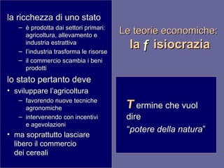 Le teorie economiche:  la  f isiocrazia l a ricchezza di uno stato è prodotta dai settori primari: agricoltura, allevamento e industria estrattiva l’industria trasforma le risorse il commercio scambia i beni prodotti l o stato pertanto deve sviluppare l’agricoltura favorendo nuove tecniche agronomiche intervenendo con incentivi  e agevolazioni ma soprattutto lasciare libero il commercio  dei cereali T ermine che vuol dire “ potere della natura ” 