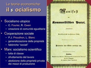 Le teorie economiche: il  s ocialismo S ocialismo utopico C.  Fourier , R.  Owen creazione di comunità egualitarie C ooperazione sociale P.J.  Proudhon , L.  Blanc generalizzazione della proprietà fabbriche “sociali” M arx: socialismo scientifico lotta di classe sfruttamento del lavoro abolizione della proprietà privata dei mezzi di produzione 