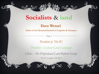 Socialists & land
Dave Wetzel
Fellow of the Chartered Institute of Logistics & Transport
President of The IU
President – Labour Land Campaign
Chair – The Professional Land Reform Group
The IU, London, UK 2013
 