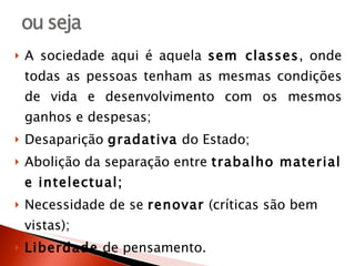 A sociedade aqui é aquela  sem classes , onde todas as pessoas tenham as mesmas condições de vida e desenvolvimento com os mesmos ganhos e despesas; Desaparição  gradativa  do Estado; Abolição da separação entre  trabalho material e intelectual; Necessidade de se  renovar  (críticas são bem vistas); Liberdade  de pensamento. 