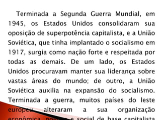 Terminada a Segunda Guerra Mundial, em 1945, os Estados Unidos consolidaram sua oposição de superpotência capitalista, e a União Soviética, que tinha implantado o socialismo em 1917, surgia como nação forte e respeitada por todas as demais. De um lado, os Estados Unidos procuravam manter sua liderança sobre vastas áreas do mundo; de outro, a União Soviética auxilia na expansão do socialismo. Terminada a guerra, muitos países do leste europeu alteraram a sua organização econômica, política e social de base capitalista e se tornaram socialistas:  