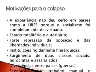 A experiência não deu certo em países como a URSS porque o socialismo foi completamente desvirtuado. Estado totalitário e autoritário; Forte repressão da oposição e das liberdades individuais; Instituições rigidamente hierárquicas; Surgimento de duas classes sociais: burocratas e assalariados; Divergências entre países (guerras); Separação entre trabalho manual e intelectual; Industrialização incipiente. 