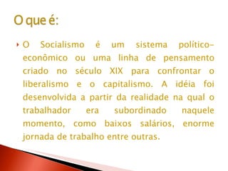 O Socialismo é um sistema político-econômico ou uma linha de pensamento criado no século XIX para confrontar o liberalismo e o capitalismo. A idéia foi desenvolvida a partir da realidade na qual o trabalhador era subordinado naquele momento, como baixos salários, enorme jornada de trabalho entre outras.  