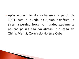 Após o declínio do socialismo, a partir de 1991 com a queda da União Soviética, o sistema perdeu força no mundo, atualmente poucos países são socialistas, é o caso da China, Vietnã, Coréia do Norte e Cuba. 