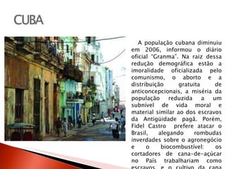A população cubana diminuiu em 2006, informou o diário oficial “Granma”. Na raiz dessa redução demográfica estão a imoralidade oficializada pelo comunismo, o aborto e a distribuição gratuita de anticoncepcionais, a miséria da população reduzida a um subnível de vida moral e material similar ao dos escravos da Antigüidade pagã. Porém, Fidel Castro  prefere atacar o Brasil, alegando rombudas inverdades sobre o agronegócio e o biocombustível: os cortadores de cana-de-açúcar no País trabalhariam como escravos, e o cultivo da cana destrói o meio-ambiente! 