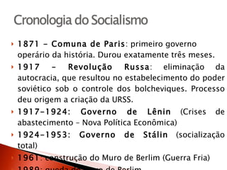 1871 - Comuna de Paris : primeiro governo operário da história. Durou exatamente três meses.  1917 – Revolução Russa : eliminação da autocracia, que resultou no estabelecimento do poder soviético sob o controle dos bolcheviques. Processo deu origem a criação da URSS. 1917-1924: Governo de Lênin  (Crises de abastecimento – Nova Política Econômica) 1924-1953: Governo de Stálin  (socialização total) 1961 : construção do Muro de Berlim (Guerra Fria) 1989 : queda do Muro de Berlim 1991 : fim da URSS 