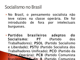 No Brasil, o pensamento socialista não teve raízes na classe operária. Ele foi introduzido de fora por intelectuais burgueses. Partidos brasileiros adeptos do Socialismo:   PT  (Partido dos Trabalhadores);  PSOL  (Partido Socialismo e Liberdade);  PSTU  (Partido Socialista dos Trabalhadores Unificado);  PCO  (Partido da Causa Operária);  PCB  (Partido Comunista Brasileiro);  PC do B  (Partido Comunista do Brasil);  PPS  (Partido Popular Socialista);  PSB  (Partido Socialista Brasileiro);  PSC  (Partido Social Cristã). 