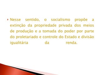 Nesse sentido, o socialismo propõe a extinção da propriedade privada dos meios de produção e a tomada do poder por parte do proletariado e controle do Estado e divisão igualitária da renda.  