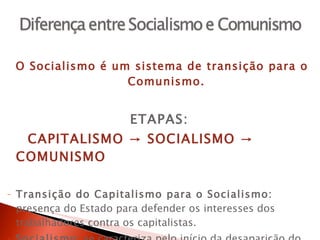 O Socialismo é um sistema de transição para o Comunismo. ETAPAS:  CAPITALISMO -> SOCIALISMO -> COMUNISMO Transição do Capitalismo para o Socialismo:  presença do Estado para defender os interesses dos trabalhadores contra os capitalistas. Socialismo : se caracteriza pelo início da desaparição do Estado, das classes socias e da economia mercantil monetária. Comunismo : fim completo do Estado e das classes sociais. 