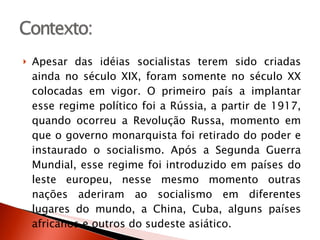 Apesar das idéias socialistas terem sido criadas ainda no século XIX, foram somente no século XX colocadas em vigor. O primeiro país a implantar esse regime político foi a Rússia, a partir de 1917, quando ocorreu a Revolução Russa, momento em que o governo monarquista foi retirado do poder e instaurado o socialismo. Após a Segunda Guerra Mundial, esse regime foi introduzido em países do leste europeu, nesse mesmo momento outras nações aderiram ao socialismo em diferentes lugares do mundo, a China, Cuba, alguns países africanos e outros do sudeste asiático.  