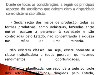 •  Socialização dos meios de produção: todas as formas produtivas, como indústrias, fazendas entre outros, passam a pertencer à sociedade e são controladas pelo Estado, não concentrando a riqueza nas mãos de uma minoria.  • Não existem classes, ou seja, existe somente a classe trabalhadora e todos possuem os mesmos rendimentos e oportunidades.  • Economia planificada: corresponde a todo controle dos setores econômicos, dirigidos pelo Estado, determinando os preços, os estoques, salários, regulando o mercado como um todo.  