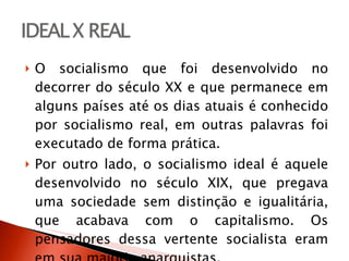 O socialismo que foi desenvolvido no decorrer do século XX e que permanece em alguns países até os dias atuais é conhecido por socialismo real, em outras palavras foi executado de forma prática.  Por outro lado, o socialismo ideal é aquele desenvolvido no século XIX, que pregava uma sociedade sem distinção e igualitária, que acabava com o capitalismo. Os pensadores dessa vertente socialista eram em sua maioria anarquistas.  