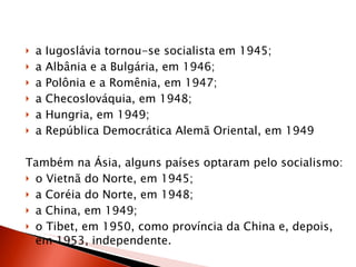 a Iugoslávia tornou-se socialista em 1945;  a Albânia e a Bulgária, em 1946;  a Polônia e a Romênia, em 1947;  a Checoslováquia, em 1948;  a Hungria, em 1949;  a República Democrática Alemã Oriental, em 1949  Também na Ásia, alguns países optaram pelo socialismo:  o Vietnã do Norte, em 1945;  a Coréia do Norte, em 1948;  a China, em 1949;  o Tibet, em 1950, como província da China e, depois, em 1953, independente.  