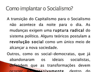 A transição do Capitalismo para o Socialismo não acontece da noite para o dia. As mudanças exigem uma  ruptura radical  do sistema político. Alguns teóricos postulam a  revolução social  como um único meio de alcançar a nova sociedade.  Outros, como os social-democratas, que já abandonaram os ideiais socialistas, defendem que as transformações devem ocorrer  progressivamente , dentro do Capitalismo. 