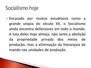Encarado por muitos estudiosos como a grande utopia do século XX, o Socialismo ainda encontra defensores em todo o mundo. A luta deles hoje almeja, não tanto a abolição da propriedade privada dos meios de produção, mas a eliminação da hierarquia de mando nas unidades de produção. 