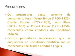Os precursores dessa corrente de pensamento foram Saint-Simon (1760-1825), Charles Fourier (1772-1837), Louis Blanc (1811-1882) e Robert Owen (1771-1858), conhecidos como criadores do socialismo utópico. Outros pensadores importantes que se enquadram no socialismo científico são os conhecidos Karl Marx e Friedrich Engels.  
