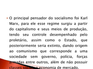 O principal pensador do socialismo foi Karl Marx, para ele esse regime surgiu a partir do capitalismo e seus meios de produção, tendo seu controle desempenhado pelo proletário, assim como o Estado, que posteriormente seria extinto, dando origem ao comunismo que corresponde a uma sociedade sem governo, polícia, forças armadas entre outros, além de não possuir classes sociais e economia de mercado.  