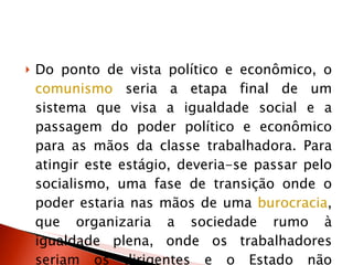 Do ponto de vista político e econômico, o  comunismo  seria a etapa final de um sistema que visa a igualdade social e a passagem do poder político e econômico para as mãos da classe trabalhadora. Para atingir este estágio, deveria-se passar pelo socialismo, uma fase de transição onde o poder estaria nas mãos de uma  burocracia , que organizaria a sociedade rumo à igualdade plena, onde os trabalhadores seriam os dirigentes e o Estado não existiria. 