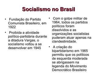 Socialismo no Brasil Fundação do Partido Comunista Brasileiro, em 1922 Proibida a atividade político-partidária durante a ditadura Vargas, o socialismo voltou a se desenvolver em 1945 Com o golpe militar de 1964, todos os partidos políticos foram dissolvidos e as organizações socialistas puderam atuar apenas na clandestinidade. A criação do bipartidarismo em 1965 permitiu que os políticos de esquerda moderada se abrigassem na legenda do Movimento Democrático Brasileiro 