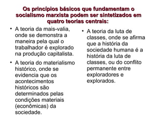 Os princípios básicos que fundamentam o socialismo marxista podem ser sintetizados em quatro teorias centrais:  A teoria da mais-valia, onde se demonstra a maneira pela qual o trabalhador é explorado na produção capitalista. A teoria do materialismo histórico, onde se evidencia que os acontecimentos históricos são determinados pelas condições materiais (econômicas) da sociedade. A teoria da luta de classes, onde se afirma que a história da sociedade humana é a história da luta de classes, ou do conflito permanente entre exploradores e explorados. 