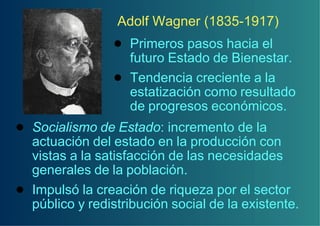 Adolf Wagner (1835-1917)
                 ! Primeros pasos hacia el
                   futuro Estado de Bienestar.
                 ! Tendencia creciente a la
                   estatización como resultado
                   de progresos económicos.
! Socialismo de Estado: incremento de la
  actuación del estado en la producción con
  vistas a la satisfacción de las necesidades
  generales de la población.
! Impulsó la creación de riqueza por el sector
  público y redistribución social de la existente.
 