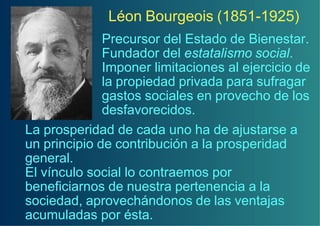Léon Bourgeois (1851-1925)
              Precursor del Estado de Bienestar.
              Fundador del estatalismo social.
              Imponer limitaciones al ejercicio de
              la propiedad privada para sufragar
              gastos sociales en provecho de los
              desfavorecidos.
La prosperidad de cada uno ha de ajustarse a
un principio de contribución a la prosperidad
general.
El vínculo social lo contraemos por
beneficiarnos de nuestra pertenencia a la
sociedad, aprovechándonos de las ventajas
acumuladas por ésta.
 