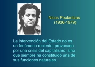 Nicos Poulantzas
                       (1936-1979)



La intervención del Estado no es
un fenómeno reciente, provocado
por una crisis del capitalismo, sino
que siempre ha constituido una de
sus funciones naturales.
 