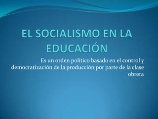 EL SOCIALISMO EN LA EDUCACIÓN Es un orden político basado en el control y democratización de la producción por parte de la clase obrera 
