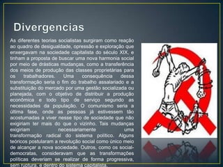 As diferentes teorias socialistas surgiram como reação
ao quadro de desigualdade, opressão e exploração que
enxergavam na sociedade capitalista do século XIX, e
tinham a proposta de buscar uma nova harmonia social
por meio de drásticas mudanças, como a transferência
dos meios de produção das classes proprietárias para
os     trabalhadores.   Uma      consequência    dessa
transformação seria o fim do trabalho assalariado e a
substituição do mercado por uma gestão socializada ou
planejada, com o objetivo de distribuir a produção
econômica e todo tipo de serviço segundo as
necessidades da população. O comunismo seria a
última fase, onde as pessoas já estivessem tão
acostumadas a viver nesse tipo de sociedade que não
exigiriam ter mais do que o vizinho. Tais mudanças
exigiriam             necessariamente             uma
transformação radical do sistema político. Alguns
teóricos postularam a revolução social como único meio
de alcançar a nova sociedade. Outros, como os social-
democratas, consideravam que as transformações
políticas deveriam se realizar de forma progressiva,
sem ruptura, e dentro do sistema capitalista.
 