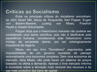 Entre os principais críticos do socialismo encontram-
se John Stuart Mill, Alexis de Tocqueville, Karl Popper, Eugen
von    Boehm-Bawerk,       Ludwig    von     Mises,    Friedrich
Hayek e Joseph Schumpeter.
       Popper dizia que o historicismo marxista não poderia ser
considerado uma teoria científica, pois não é falsificável pela
experiência humana, considerando este historicismo como
inimigo da sociedade aberta, por ser ontologicamente
impossível de negá-lo.
       Mises, em seu livro "Socialismo" argumentou pela
impossibilidade de um governo socialista de planejar
racionalmente uma economia complexa. Sem uma economia de
mercado, dizia Mises, não pode haver um sistema de preços
baseado na oferta e demanda. Apenas o livre mercado informa
à sociedade sobre a alocação mais racional dos recursos e do
uso mais produtivo dos bens de capital.
 