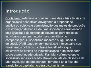 Socialismo refere-se a qualquer uma das várias teorias de
organização econômica advogando a propriedade
pública ou coletiva e administração dos meios de produção
e distribuição de bens e de uma sociedade caracterizada
pela igualdade de oportunidades/meios para todos os
indivíduos com um método mais igualitário de
compensação. O socialismo moderno surgiu no final
do século XVIII tendo origem na classe intelectual e nos
movimentos políticos da classe trabalhadora que
criticavam os efeitos da industrialização e da sociedade
sobre a propriedade privada. Karl Marx afirmava que o
socialismo seria alcançado através da luta de classes e de
uma revolução do proletariado, tornando-se a fase de
transição do capitalismo para o comunismo
 