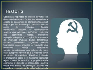 Socialistas inspirados no modelo soviético de
desenvolvimento econômico têm defendido a
criação de economias de planejamento central
dirigido por um Estado que controla todos os
meios         de       produção.        Sociais
democratas propõem a nacionalização
seletiva das principais indústrias nacionais
nas       economias       mistas,    mantendo
a propriedade privada do capital da empresa e
de empresas privadas. Social democratas
também      promovem       programas    sociais
financiados pelos impostos e regulação dos
mercados.           Muitos         democratas
sociais, especialmente nos estados de bem-
estar europeus, referem-se a si mesmos como
socialistas. O socialismo libertário (incluindo
o anarquismo social e o marxismo libertário)
rejeita o controle estatal e de propriedade da
economia e defende a propriedade coletiva
direta dos meios de produção através de
conselhos cooperativos de trabalhadores e da
 