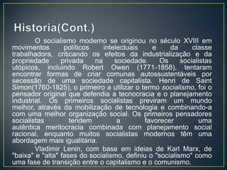 O socialismo moderno se originou no século XVIII em
movimentos        políticos    intelectuais    e     da      classe
trabalhadora, criticando os efeitos da industrialização e da
propriedade      privada    na     sociedade.     Os     socialistas
utópicos, incluindo Robert Owen (1771-1858), tentaram
encontrar formas de criar comunas autossustentáveis por
secessão de uma sociedade capitalista. Henri de Saint
Simon(1760-1825), o primeiro a utilizar o termo socialismo, foi o
pensador original que defendia a tecnocracia e o planejamento
industrial. Os primeiros socialistas previram um mundo
melhor, através da mobilização de tecnologia e combinando-a
com uma melhor organização social. Os primeiros pensadores
socialistas         tendem          a        favorecer         uma
autêntica meritocracia combinada com planejamento social
racional, enquanto muitos socialistas modernos têm uma
abordagem mais igualitária.
        Vladimir Lenin, com base em ideias de Karl Marx, de
"baixa" e "alta" fases do socialismo, definiu o "socialismo" como
uma fase de transição entre o capitalismo e o comunismo.
 