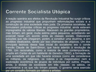 A reação operária aos efeitos da Revolução Industrial fez surgir críticos
ao progresso industrial que propunham reformulações sociais e a
construção de uma sociedade mais justa. Os primeiros socialistas, ao
formularem profundas críticas ao progresso industrial, ainda estavam
impregnados de valores liberais. Atacavam os grandes proprietários,
mas tinham, em geral, muita estima pelos pequenos, acreditando ser
possível haver um acordo entre as classes sociais. Elaboraram
soluções que não chegaram, porém, a constituir uma doutrina, e sim
modelos idealizados, sendo por isso chamados de utópicos. Um dos
principais teóricos dessa fase inicial do socialismo era o conde
francês Claude de Saint-Simon, que havia aderido à revolução de
1789. Um racionalista, como a maioria de seus contemporâneos,
propôs em Cartas de um habitante de Genebra (1802), a formação de
uma sociedade em que não haveria ociosos (como ele considerava
os militares, os religiosos, os nobres e os magistrados) nem a
exploração econômica de grupos de indivíduos por outros. Propôs,
ainda, a divisão da sociedade em três classes: os sábios, os
proprietários e os que não tinham posses. O governo seria exercido
por um conselho formado por sábios e artistas.
 