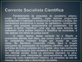 Paralelamente às propostas do socialismo utópico,
surgiu o socialismo científico, cujos teóricos propunham
compreender a realidade e transformá-la mediante a análise dos
mecanismos econômicos e sociais do capitalismo, constituindo,
assim, uma proposta revolucionária do proletariado. Daí se
origina o termo "científico", uma vez que seus teóricos se
baseavam numa análise histórica e filosófica da sociedade, e
não apenas nos ideais de justiça social.
        O maior teórico dessa corrente foi o filósofo e
economista alemão Karl Marx, que contou com a contribuição
do compatriota Friedrich Engels em muitas de suas
obras. No Manifesto Comunista (1848), Marx e Engels
esboçaram as proposições do socialismo científico, que seriam
definidas de forma completa em O Capital, obra mais conhecida
de Marx, que causaria uma verdadeira revolução na economia e
nas ciências sociais. Entre os princípios expostos na obra,
destacam-se uma interpretação sócio-econômica da história,
conhecida como materialismo histórico, os conceitos de luta de
classes, de mais-valia e derevolução socialista.
 
