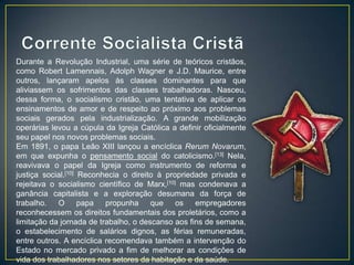 Durante a Revolução Industrial, uma série de teóricos cristãos,
como Robert Lamennais, Adolph Wagner e J.D. Maurice, entre
outros, lançaram apelos às classes dominantes para que
aliviassem os sofrimentos das classes trabalhadoras. Nasceu,
dessa forma, o socialismo cristão, uma tentativa de aplicar os
ensinamentos de amor e de respeito ao próximo aos problemas
sociais gerados pela industrialização. A grande mobilização
operárias levou a cúpula da Igreja Católica a definir oficialmente
seu papel nos novos problemas sociais.
Em 1891, o papa Leão XIII lançou a encíclica Rerum Novarum,
em que expunha o pensamento social do catolicismo.[13] Nela,
reavivava o papel da Igreja como instrumento de reforma e
justiça social.[10] Reconhecia o direito à propriedade privada e
rejeitava o socialismo científico de Marx,[10] mas condenava a
ganância capitalista e a exploração desumana da força de
trabalho.   O papa propunha que os empregadores
reconhecessem os direitos fundamentais dos proletários, como a
limitação da jornada de trabalho, o descanso aos fins de semana,
o estabelecimento de salários dignos, as férias remuneradas,
entre outros. A encíclica recomendava também a intervenção do
Estado no mercado privado a fim de melhorar as condições de
vida dos trabalhadores nos setores da habitação e da saúde.
 