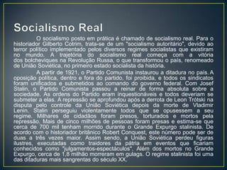 O socialismo posto em prática é chamado de socialismo real. Para o
historiador Gilberto Cotrim, trata-se de um "socialismo autoritário", devido ao
terror político implementado pelos diversos regimes socialistas que existiram
no mundo. A trajetória do socialismo real começa com a vitória
dos bolcheviques na Revolução Russa, o que transformou o país, renomeado
de União Soviética, no primeiro estado socialista da história.
          A partir de 1921, o Partido Comunista instaurou a ditadura no país. A
oposição política, dentro e fora do partido, foi proibida, e todos os sindicatos
foram unificados e submetidos ao comando do governo federal. Com Josef
Stalin, o Partido Comunista passou a reinar de forma absoluta sobre a
sociedade. As ordens do Partido eram inquestionáveis e todos deveriam se
submeter a elas. A repressão se aprofundou após a derrota de Leon Trótski na
disputa pelo controle da União Soviética depois da morte de Vladimir
Lenin. Stalin perseguiu violentamente todos que se opusessem a seu
regime. Milhares de cidadãos foram presos, torturados e mortos pela
repressão. Mais de cinco milhões de pessoas foram presas e estima-se que
cerca de 700 mil tenham morrido durante o Grande Expurgo stalinista. De
acordo com o historiador britânico Robert Conquest, este número pode ser de
duas a três vezes maior. Assim sendo, a União Soviética perdeu figuras
ilustres, executadas como traidores da pátria em eventos que ficariam
conhecidos como "julgamentos-espectáculos". Além dos mortos no Grande
Expurgo, cerca de 1,8 milhão morreram em gulags. O regime stalinista foi uma
das ditaduras mais sangrentas do século XX.
 