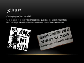 ¿QUÉ ES?
Control por parte de la sociedad.
Es el conjunto de teorías y acciones políticas que velan por un sistema político y
económico, que pretende instaurar una sociedad carente de clases sociales.
 