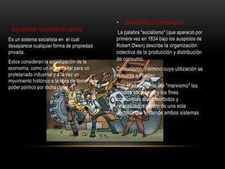 • Socialismo y comunismo
 Socialismo movimiento obrero                 La palabra "socialismo" (que apareció por
Es un sistema socialista en el cual          primera vez en 1834 bajo los auspicios de
desaparece cualquier forma de propiedad      Robert Owen) describe la organización
privada.                                     colectiva de la producción y distribución
Estos consideran la socialización de la
                                             de consumo.
economía, como un interés vital para un      Comunismo (término cuya utilización se
proletariado industrial y a la vez un        remonta a Platón)
movimiento histórico a la hora de toma del
poder político por dicha clase.              Con el surgimiento del "marxismo" los
                                             medios socialistas y los fines
                                             comunistas son absorbidos y
                                             reformulados dentro de una sola
                                             doctrina que entiende ambos sistemas
 