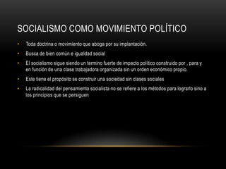 SOCIALISMO COMO MOVIMIENTO POLÍTICO
•   Toda doctrina o movimiento que aboga por su implantación.
•   Busca de bien común e igualdad social
•   El socialismo sigue siendo un termino fuerte de impacto político construido por , para y
    en función de una clase trabajadora organizada sin un orden económico propio.
•   Este tiene el propósito se construir una sociedad sin clases sociales
•   La radicalidad del pensamiento socialista no se refiere a los métodos para lograrlo sino a
    los principios que se persiguen
 