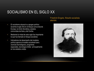 SOCIALISMO EN EL SIGLO XX
                                                     Friedrich Engels, filósofo socialista
                                                     alemán.
•   El socialismo alcanzó su apogeo político
    durante el siglo XX en el bloque comunista de
    Europa, la Unión Soviética, estados
    comunistas de Asia y del Caribe.
•   Mediante la mitad de este siglo fue importante
    lo que fue llamado el bloque socialista
•   Indicadores de desempeño del modelos
    político ajenos al modelo socialista fuero:
    avances tecnológicos, programas
    espaciales, tecnología militar principalmente
    en los estados unidos
 