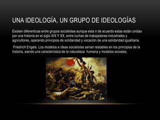 UNA IDEOLOGÍA, UN GRUPO DE IDEOLOGÍAS
Existen diferenticas entre grupos socialistas aunque esta n de acuerdo estas están unidas
por una historia en el siglo XIX Y XX, entre luchas de trabajadores industriales y
agricultores, operando principios de solidaridad y vocación de una solidaridad igualitaria.
 Friedrich Engels. Los modelos e ideas socialistas serian restables en los principios de la
historia, siendo una característica de la naturaleza humana y modelos sociales.
 