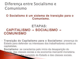 O Socialismo é um sistema de transição para o
                      Comunismo.

                 ETAPAS:
     CAPITALISMO → SOCIALISMO →
    COMUNISMO

-   Transição do Capitalismo para o Socialismo: presença do
    Estado para defender os interesses dos trabalhadores contra os
    capitalistas.
-   Socialismo: se caracteriza pelo início da desaparição do
    Estado, das classes socias e da economia mercantil monetária.
-   Comunismo: fim completo do Estado e das classes sociais.
 